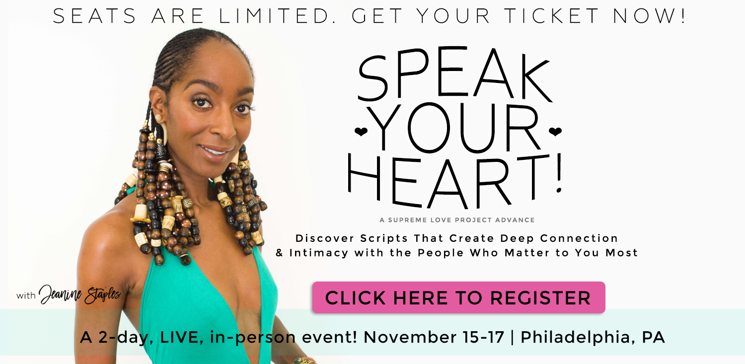 Speak Your Heart! A Supreme Love Project Advance. Discover Scripts That Create Deep Connection and Intimacy with the People Who Matter to You Most. A 2-day LIVE, in-person event! November 15-17 in Philadelphia. With Jeanine Staples
